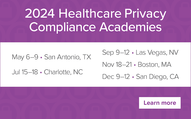 2024 Healthcare Privacy Compliance Academies | May 6–9 • San Antonio, TX | July 15–18 • Charlotte, NC | September 9–12 • Las Vegas, NV | November 18–21 • Boston, MA | December 9–12 • San Diego, CA | Learn more
