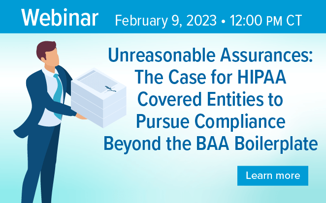 Webinar February 9, 2023 | 12:00 PM CT | Unreasonable Assurances: The Case for HIPAA Covered Entities to Pursue Compliance Beyond the BAA Boilerplate | Learn more