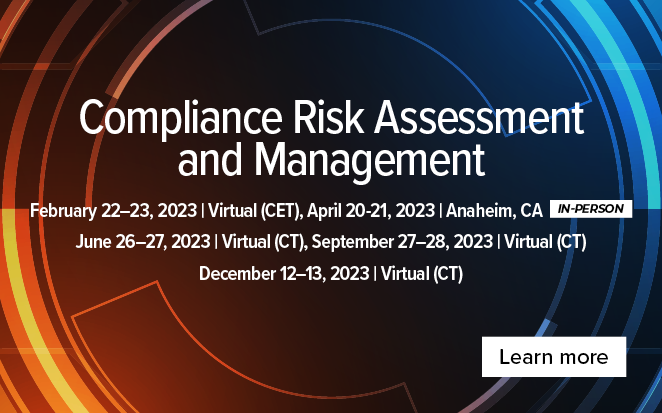 Compliance Risk Assessment and Management | February 22-23, 2023, Virtual (CET) | April 20-21, 2023, Anaheim, CA (in-person) | June 26-27, 2023, Virtual (CT) | September 27-28, 2023 (CT) | December 12-13, 2023, Virtual (CT) | Learn more