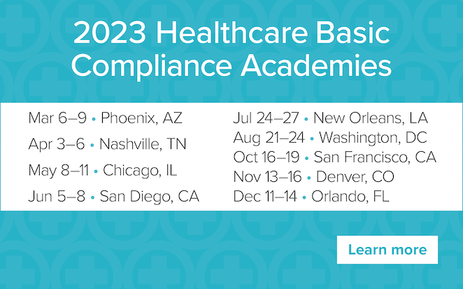 2023 Healthcare Basic Compliance Academies | Mar 6-9, Phoenix, AZ | Apr 3-6, Nashville, TN | May 8-11, Chicago, IL | Jun 5-8, San Diego, CA | Jul 24-27, New Orleans, LA | Aug 21-24 Washington, DC | Oct 16-19 San Francisco, CA | Nov 13-16 Denver, CO | Dec 11-14, Orlando, FL | Learn more