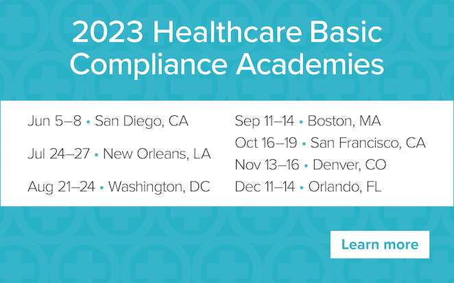 2023 Healthcare Basic Compliance Academies | Jun 5-8, San Diego, CA | Jul 24-27, New Orleans, LA | Aug 21-24 Washington, DC | Oct 16-19 San Francisco, CA | Nov 13-16 Denver, CO | Dec 11-14, Orlando, FL | Learn more